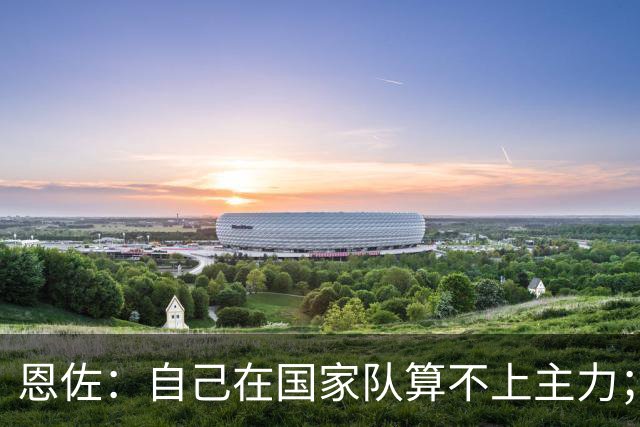 恩佐：自己在国家队算不上主力；在麦卡身边踢球非常舒服